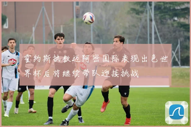 霍约斯执教迈阿密国际表现出色世界杯后将继续带队迎接挑战