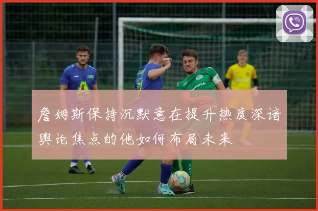 詹姆斯保持沉默意在提升热度深谙舆论焦点的他如何布局未来