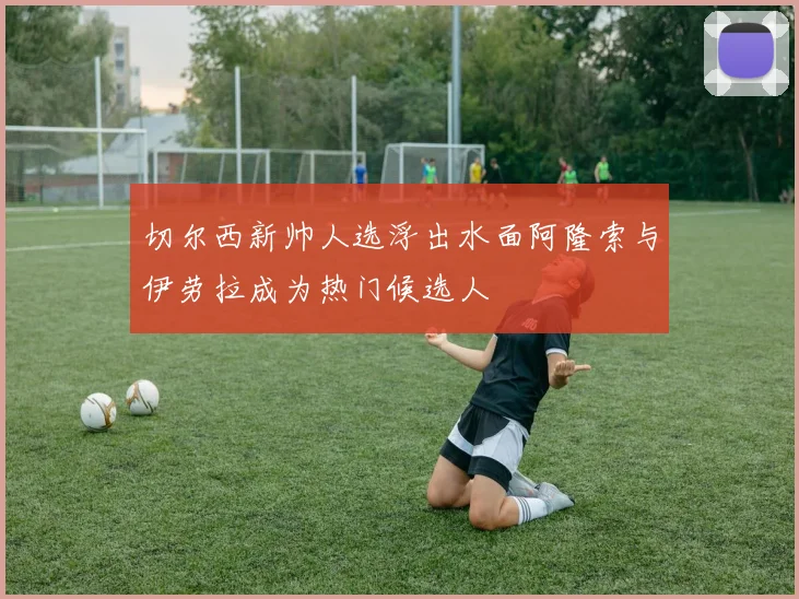 切尔西新帅人选浮出水面阿隆索与伊劳拉成为热门候选人