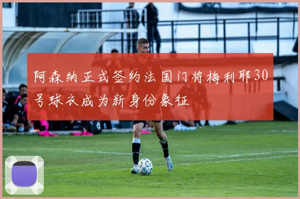 阿森纳正式签约法国门将梅利耶30号球衣成为新身份象征