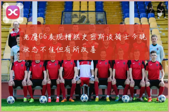 老鹰G6表现糟糕史密斯谈骑士今晚状态不佳但有所改善