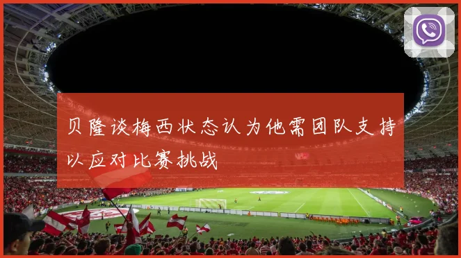 贝隆谈梅西状态认为他需团队支持以应对比赛挑战