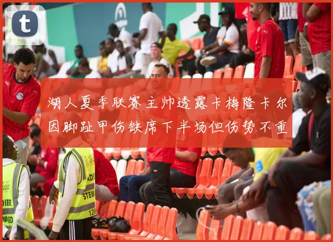 湖人夏季联赛主帅透露卡梅隆卡尔因脚趾甲伤缺席下半场但伤势不重
