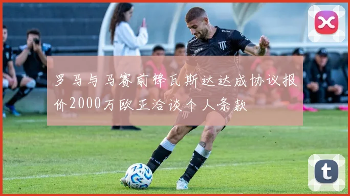罗马与马赛前锋瓦斯达达成协议报价2000万欧正洽谈个人条款