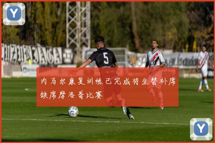 内马尔康复训练已完成将坐替补席缺席摩洛哥比赛