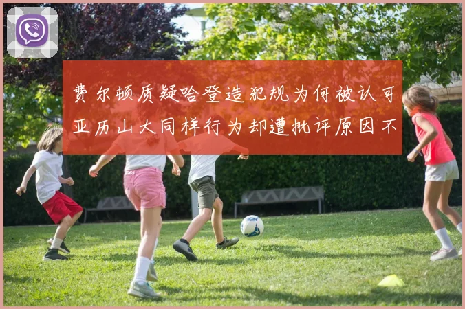 费尔顿质疑哈登造犯规为何被认可亚历山大同样行为却遭批评原因不明