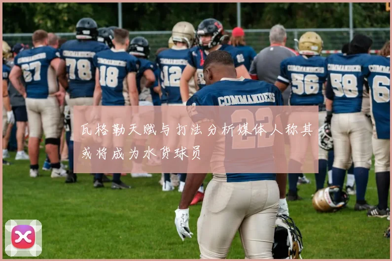 瓦格勒天赋与打法分析媒体人称其或将成为水货球员