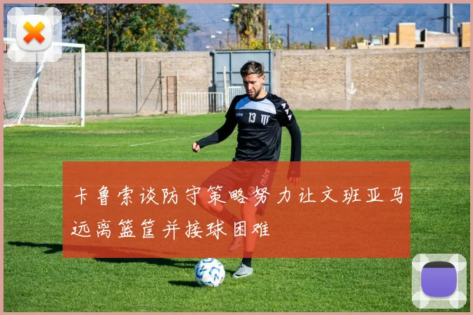卡鲁索谈防守策略努力让文班亚马远离篮筐并接球困难