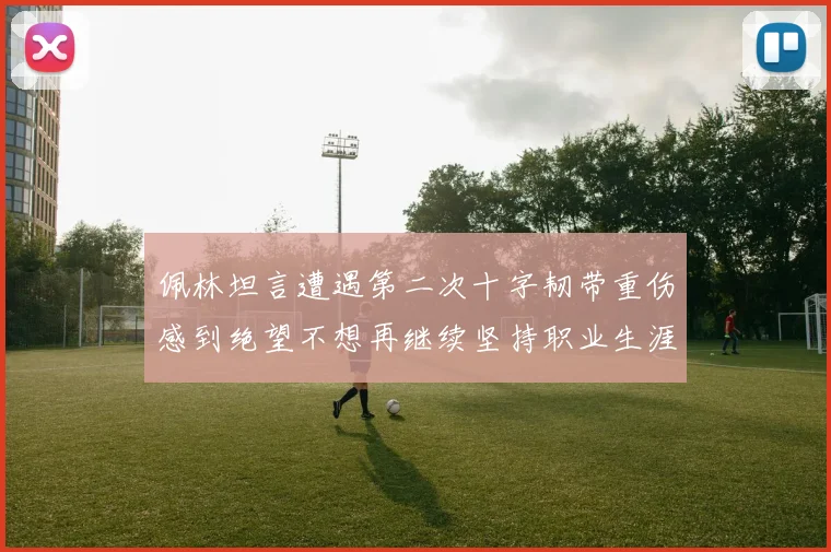 佩林坦言遭遇第二次十字韧带重伤感到绝望不想再继续坚持职业生涯