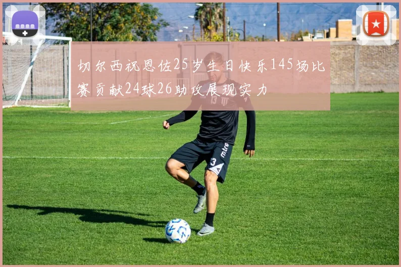 切尔西祝恩佐25岁生日快乐145场比赛贡献24球26助攻展现实力