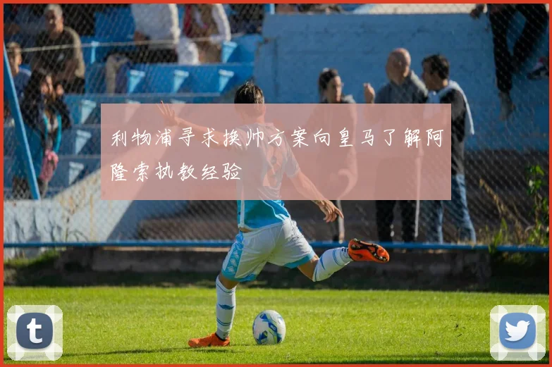 利物浦寻求换帅方案向皇马了解阿隆索执教经验
