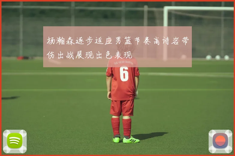 杨瀚森逐步适应男篮节奏高诗岩带伤出战展现出色表现
