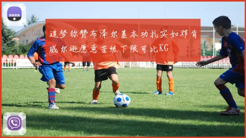 追梦称赞布泽尔基本功扎实如邓肯威尔逊愿意苦练下限可比KG