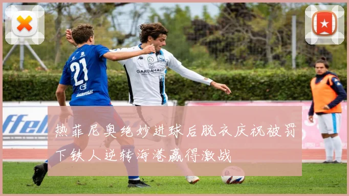 热菲尼奥绝妙进球后脱衣庆祝被罚下铁人逆转海港赢得激战