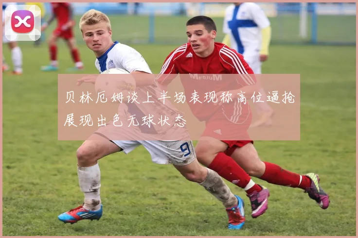 贝林厄姆谈上半场表现称高位逼抢展现出色无球状态