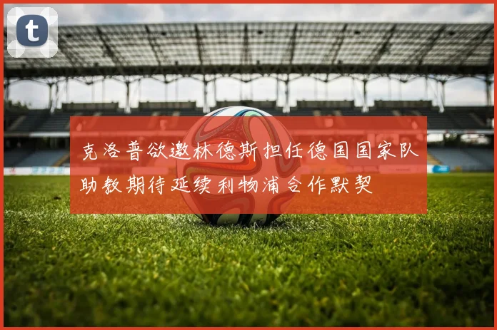 克洛普欲邀林德斯担任德国国家队助教期待延续利物浦合作默契