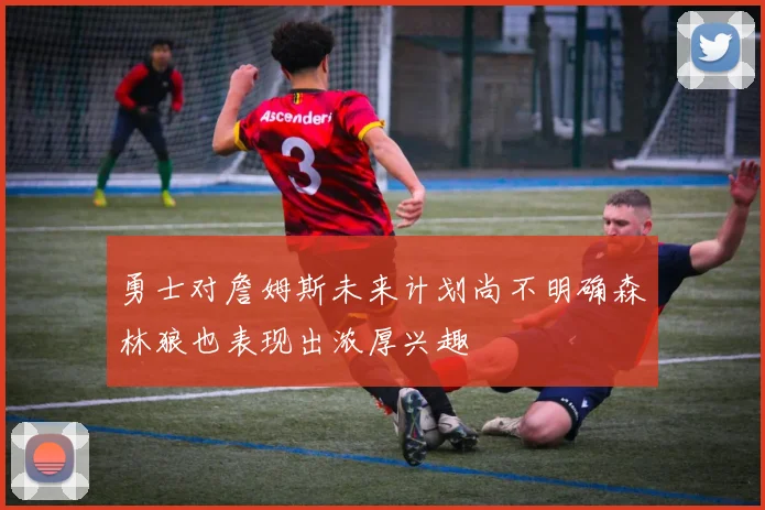 勇士对詹姆斯未来计划尚不明确森林狼也表现出浓厚兴趣
