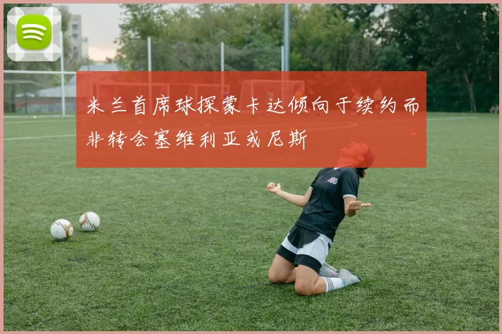 米兰首席球探蒙卡达倾向于续约而非转会塞维利亚或尼斯